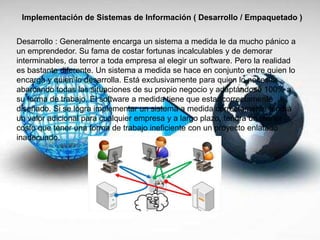 Implementación de Sistemas de Información ( Desarrollo / Empaquetado )
Desarrollo : Generalmente encarga un sistema a medida le da mucho pánico a
un emprendedor. Su fama de costar fortunas incalculables y de demorar
interminables, da terror a toda empresa al elegir un software. Pero la realidad
es bastante diferente. Un sistema a medida se hace en conjunto entre quien lo
encarga y quien lo desarrolla. Está exclusivamente para quien lo necesita
abarcando todas las situaciones de su propio negocio y adaptándose 100% a
su forma de trabajo. El software a medida tiene que estar correctamente
diseñado. Si se logra implementar un sistema a medida correctamente tendrá
un valor adicional para cualquier empresa y a largo plazo, tendrá un menor
costo que tener una forma de trabajo ineficiente con un proyecto enlatado
inadecuado.
 