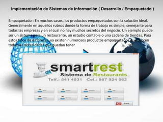 Implementación de Sistemas de Información ( Desarrollo / Empaquetado )
Empaquetado : En muchos casos, los productos empaquetados son la solución ideal.
Generalmente en aquellos rubros donde la forma de trabajo es simple, semejante para
todas las empresas y en el cual no hay muchos secretos del negocio. Un ejemplo puede
ser un sistema para un restaurante, un estudio contable o una cadena de tiendas. Para
estos tipos de empresas, ya existen numerosos productos empaquetados que cubren
todas las necesidades que puedan tener.
 
