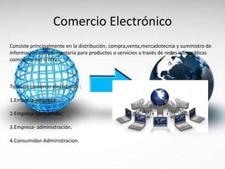 Comercio Electrónico
Consiste principalmente en la distribución, compra,venta,mercadotecnia y suministro de
información complementaria para productos o servicios a través de redes informáticas
como internet u otras.
Tipos de comercio electrónico :
1.Empresa-empresa .
2.Empresa-consumidor.
3.Empresa- administración.
4.Consumidor-Administracion.
 