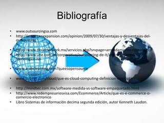 Bibliografía
• www.outsourcingsa.com
• http://www.cnnexpansion.com/opinion/2009/07/30/ventajas-y-desventajas-del-
outsourcing
• http://www.cloudnetwork.mx/servicios.php?srvpage=arrendamiento-tecnologico
• http://www.une.com.co/corporativo/outsourcing-de-it/arrendamiento-
tecnologico-np
• www.e-abclearning.com?queesopensource
• www.ticbeat.com/cloud/que-es-cloud-computing-definicion-concepto
• http://mindtec.com.mx/software-medida-vs-software-empaquetado.html
• http://www.redempresariosvisa.com/Ecommerce/Article/que-es-e-commerce-o-
comercio-electronico
• Libro Sistemas de información decima segunda edición, autor Kenneth Laudon.
 