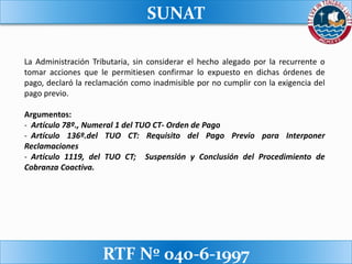 SUNAT
RTF Nº 040-6-1997
La Administración Tributaria, sin considerar el hecho alegado por la recurrente o
tomar acciones que le permitiesen confirmar lo expuesto en dichas órdenes de
pago, declaró la reclamación como inadmisible por no cumplir con la exigencia del
pago previo.
Argumentos:
- Artículo 78º., Numeral 1 del TUO CT- Orden de Pago
- Artículo 136º.del TUO CT: Requisito del Pago Previo para Interponer
Reclamaciones
- Artículo 1119, del TUO CT; Suspensión y Conclusión del Procedimiento de
Cobranza Coactiva.
 