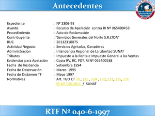 Expediente : Nº 2306-95
Asunto : Recurso de Apelación contra RI Nº 065400458
Procedimiento : Acto de Reclamación
Contribuyente : "Servicios Generales del Norte S.R.LTDA“
RUC : 20132310875
Actividad Negocio : Servicios Agrícolas, Ganaderas
Administración : Intendencia Regional de La Libertad SUNAT
Tributos : Impuesto a la Renta e Impuesto General a las Ventas
Evidencias para Apelación : Copia RV, RC, PDT, RI Nº 065400538
Fecha de Incidencia : Setiembre 1994
Fecha de Observación : Marzo 1995
Fecha de Dictamen TF : Mayo 1997
Normativas : Art. TUO CT 78 , 119 , 124 , 129, 132, 135, 136
RS Nº 196-2011 / SUNAT
Antecedentes
RTF Nº 040-6-1997
 