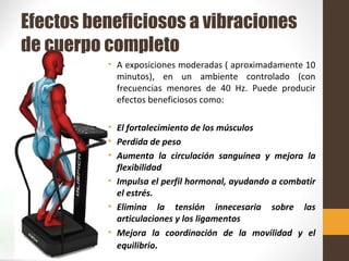 Efectos beneficiosos a vibraciones
de cuerpo completo
• A exposiciones moderadas ( aproximadamente 10
minutos), en un ambiente controlado (con
frecuencias menores de 40 Hz. Puede producir
efectos beneficiosos como:
• El fortalecimiento de los músculos
• Perdida de peso
• Aumenta la circulación sanguínea y mejora la
flexibilidad
• Impulsa el perfil hormonal, ayudando a combatir
el estrés.
• Elimina la tensión innecesaria sobre las
articulaciones y los ligamentos
• Mejora la coordinación de la movilidad y el
equilibrio.
 