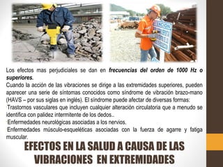 EFECTOS EN LA SALUD A CAUSA DE LAS
VIBRACIONES EN EXTREMIDADES
Los efectos mas perjudiciales se dan en frecuencias del orden de 1000 Hz o
superiores.
Cuando la acción de las vibraciones se dirige a las extremidades superiores, pueden
aparecer una serie de síntomas conocidos como síndrome de vibración brazo-mano
(HAVS – por sus siglas en inglés). El síndrome puede afectar de diversas formas:
•
Trastornos vasculares que incluyen cualquier alteración circulatoria que a menudo se
identifica con palidez intermitente de los dedos..

Enfermedades neurológicas asociadas a los nervios.
•
Enfermedades músculo-esqueléticas asociadas con la fuerza de agarre y fatiga
muscular.
 