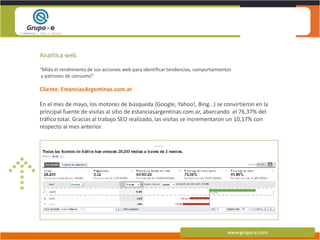 Analítica web.“Mida el rendimiento de sus acciones web para identificar tendencias, comportamientos y patrones de consumo”.Cliente: EstanciasArgentinas.com.arEn el mes de mayo, los motores de búsqueda (Google, Yahoo!, Bing…) se convirtieron en la principal fuente de visitas al sitio de estanciasargentinas.com.ar, abarcando  el 76,37% del tráfico total. Gracias al trabajo SEO realizado, las visitas se incrementaron un 10,17% con respecto al mes anterior. 