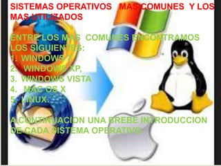 SISTEMAS OPERATIVOS MAS COMUNES Y LOS 
MAS UTILIZADOS 
ENTRE LOS MAS COMUNES ENCONTRAMOS 
LOS SIGUIENTES: 
1. WINDOWS 7 
2. WINDOWS XP, 
3. WINDOWS VISTA 
4. MAC OS X 
5. LINUX. 
A CONTINUACION UNA BREBE INTRODUCCION 
DE CADA SISTEMA OPERATIVO. 
 
