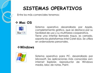 SISTEMAS OPERATIVOS 
Entre los más comerciales tenemos: 
 Mac OS 
Sistema operativo desarrollado por Apple, 
completamente gráfico, que se destaca por su 
facilidad de uso y su multitarea cooperativa. 
Tiene una interfaz llamada Aqua, es cerrado, 
soporta los plataformas Intel Corel dúo. Se utiliza 
en ordenadores personales. 
Windows 
Sistema operativo para PC, desarrollado por 
Microsoft, las aplicaciones más conocidas son: 
internet Explorer, reproductor de Windows 
media, bloc de notas, Paint. 
 