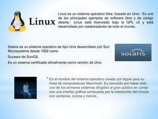 Linux es un sistema operativo libre, basado en Unix.4 Es uno 
de los principales ejemplos de software libre y de código 
abierto.5 Linux está licenciado bajo la GPL v2 y está 
desarrollado por colaboradores de todo el mundo. 
Solaris es un sistema operativo de tipo Unix desarrollado por Sun 
Microsystems desde 1992 como 
Sucesor de SunOS. 
Es un sistema certificado oficialmente como versión de Unix. 
* Es el nombre del sistema operativo creado por Apple para su 
línea de computadoras Macintosh. Es conocido por haber sido 
uno de los primeros sistemas dirigidos al gran público en contar 
con una interfaz gráfica compuesta por la interacción del mouse 
con ventanas, iconos y menús. 
 