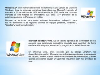 Windows XP (cuyo nombre clave inicial fue Whistler) es una versión de Microsoft 
Windows, línea de sistemas operativos desarrollado por Microsoft. Lanzado al 
mercado el 25 de octubre de 2001, en diciembre de 2013, tenía una cuota de 
mercado de 500 millones de ordenadores. Las letras "XP" provienen de la 
palabra experiencia (eXPerience en inglés). 
Dispone de versiones para varios entornos informáticos, incluyendo para 
los PC domésticos o de negocios, además de equipos portátiles, "netbooks", 
"tabletas" y "centros multimedia". 
Microsoft Windows Vista. Es un sistema operativo de la Microsoft el cual 
presenta una experiencia innovadora diseñada para contribuir de forma 
confiable a la búsqueda, visualización y organización de la información. 
En Windows Vista, antes conocido por su código Longhorn, los 
desarrolladores pueden diferenciar sus aplicaciones en torno a la experiencia 
del usuario, proveer nuevas maneras de aumentar la productividad, y hacer 
que las aplicaciones ocupen un lugar más relevante y sean más divertidas de 
usar. 
