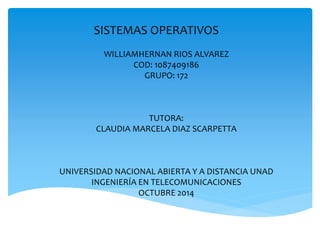 SISTEMAS OPERATIVOS 
WILLIAMHERNAN RIOS ALVAREZ 
COD: 1087409186 
GRUPO: 172 
TUTORA: 
CLAUDIA MARCELA DIAZ SCARPETTA 
UNIVERSIDAD NACIONAL ABIERTA Y A DISTANCIA UNAD 
INGENIERÍA EN TELECOMUNICACIONES 
OCTUBRE 2014 
 