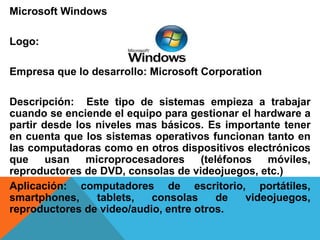 Microsoft Windows 
Logo: 
Empresa que lo desarrollo: Microsoft Corporation 
Descripción: Este tipo de sistemas empieza a trabajar 
cuando se enciende el equipo para gestionar el hardware a 
partir desde los niveles mas básicos. Es importante tener 
en cuenta que los sistemas operativos funcionan tanto en 
las computadoras como en otros dispositivos electrónicos 
que usan microprocesadores (teléfonos móviles, 
reproductores de DVD, consolas de videojuegos, etc.) 
Aplicación: computadores de escritorio, portátiles, 
smartphones, tablets, consolas de videojuegos, 
reproductores de video/audio, entre otros. 
 