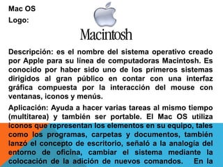 Mac OS 
Logo: 
Descripción: es el nombre del sistema operativo creado 
por Apple para su línea de computadoras Macintosh. Es 
conocido por haber sido uno de los primeros sistemas 
dirigidos al gran público en contar con una interfaz 
gráfica compuesta por la interacción del mouse con 
ventanas, iconos y menús. 
Aplicación: Ayuda a hacer varias tareas al mismo tiempo 
(multitarea) y también ser portable. El Mac OS utiliza 
iconos que representan los elementos en su equipo, tales 
como los programas, carpetas y documentos, también 
lanzó el concepto de escritorio, señaló a la analogía del 
entorno de oficina, cambiar el sistema mediante la 
colocación de la adición de nuevos comandos. En la 
 