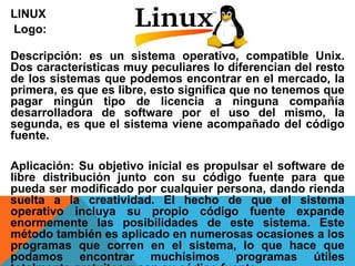 LINUX 
Logo: 
Descripción: es un sistema operativo, compatible Unix. 
Dos características muy peculiares lo diferencian del resto 
de los sistemas que podemos encontrar en el mercado, la 
primera, es que es libre, esto significa que no tenemos que 
pagar ningún tipo de licencia a ninguna compañía 
desarrolladora de software por el uso del mismo, la 
segunda, es que el sistema viene acompañado del código 
fuente. 
Aplicación: Su objetivo inicial es propulsar el software de 
libre distribución junto con su código fuente para que 
pueda ser modificado por cualquier persona, dando rienda 
suelta a la creatividad. El hecho de que el sistema 
operativo incluya su propio código fuente expande 
enormemente las posibilidades de este sistema. Este 
método también es aplicado en numerosas ocasiones a los 
programas que corren en el sistema, lo que hace que 
podamos encontrar muchísimos programas útiles 
totalmente gratuitos y con su código fuente. 
 