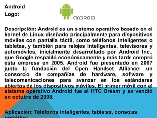 Android 
Logo: 
Descripción: Android es un sistema operativo basado en el 
kernel de Linux diseñado principalmente para dispositivos 
móviles con pantalla táctil, como teléfonos inteligentes o 
tabletas, y también para relojes inteligentes, televisores y 
automóviles, inicialmente desarrollado por Android Inc., 
que Google respaldó económicamente y más tarde compró 
esta empresa en 2005. Android fue presentado en 2007 
junto la fundación del Open Handset Alliance: un 
consorcio de compañías de hardware, software y 
telecomunicaciones para avanzar en los estándares 
abiertos de los dispositivos móviles. El primer móvil con el 
sistema operativo Android fue el HTC Dream y se vendió 
en octubre de 2008. 
Aplicación: Teléfonos inteligentes, tabletas, consolas 
portátiles 
