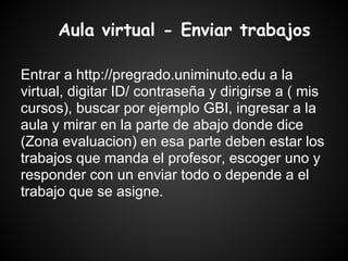 Aula virtual - Enviar trabajos

Entrar a http://pregrado.uniminuto.edu a la
virtual, digitar ID/ contraseña y dirigirse a ( mis
cursos), buscar por ejemplo GBI, ingresar a la
aula y mirar en la parte de abajo donde dice
(Zona evaluacion) en esa parte deben estar los
trabajos que manda el profesor, escoger uno y
responder con un enviar todo o depende a el
trabajo que se asigne.
 