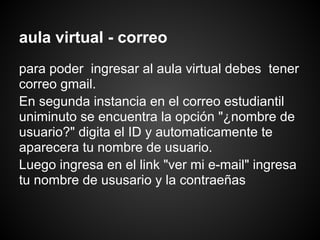 aula virtual - correo
para poder ingresar al aula virtual debes tener
correo gmail.
En segunda instancia en el correo estudiantil
uniminuto se encuentra la opción "¿nombre de
usuario?" digita el ID y automaticamente te
aparecera tu nombre de usuario.
Luego ingresa en el link "ver mi e-mail" ingresa
tu nombre de ususario y la contraeñas
 