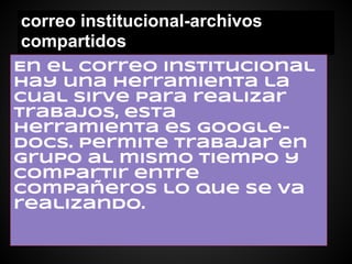 correo institucional-archivos
compartidos
En el correo institucional
hay una herramienta la
cual sirve para realizar
trabajos, esta
herramienta es google-
docs. permite trabajar en
grupo al mismo tiempo y
compartir entre
compañeros lo que se va
realizando.
 