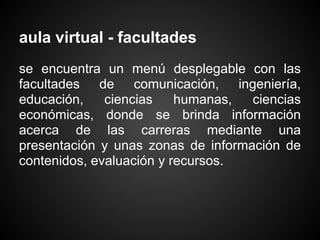 aula virtual - facultades
se encuentra un menú desplegable con las
facultades de comunicación, ingeniería,
educación,    ciencias    humanas,  ciencias
económicas, donde se brinda información
acerca de las carreras mediante una
presentación y unas zonas de información de
contenidos, evaluación y recursos.
 