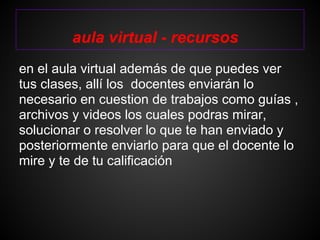 aula virtual - recursos
en el aula virtual además de que puedes ver
tus clases, allí los docentes enviarán lo
necesario en cuestion de trabajos como guías ,
archivos y videos los cuales podras mirar,
solucionar o resolver lo que te han enviado y
posteriormente enviarlo para que el docente lo
mire y te de tu calificación
 