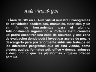 Aula Virtual- GBI
El Àrea de GBI en el Aula virtual muestra Cronogramas
de actividades académicas, manuales, tutoriales y un
sin   fin   de    herramientas     para   el   alumno.
Adicionalmente ingresando a Portales Institucionales
ud podrá encontrar una zona de recursos y una zona
de evaluaciòn donde podrá investigar acerca de prezi y
descargarlo para posteriormente subir sus trabajos en
los diferentes programas que ud está viendo, como
videos, audios, formatos pdf, office y demas, animese
a descubrir lo que las plataformas virtuales ofrecen
para ud.
 