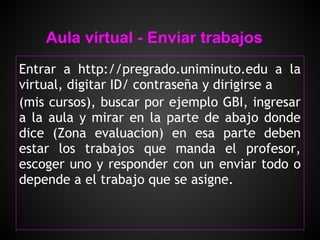 Aula virtual - Enviar trabajos
Entrar a http://pregrado.uniminuto.edu a la
virtual, digitar ID/ contraseña y dirigirse a
(mis cursos), buscar por ejemplo GBI, ingresar
a la aula y mirar en la parte de abajo donde
dice (Zona evaluacion) en esa parte deben
estar los trabajos que manda el profesor,
escoger uno y responder con un enviar todo o
depende a el trabajo que se asigne.
 