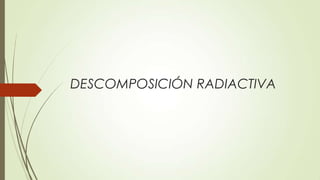 DESCOMPOSICIÓN RADIACTIVA
 