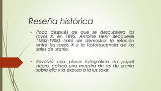 Reseña histórica
•   Poco después de que se descubriera los
    rayos X, en 1895, Antoine Henri Becquerel
    (1852-1908) trató de demostrar la relación
    entre los rayos X y la fosforescencia de las
    sales de uranio.

•   Envolvió una placa fotográfica en papel
    negro, colocó una muestra de sal de uranio
    sobre ella y la expuso a la luz solar.
 