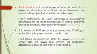 •   Radiactividad es la emisión espontánea de partículas o
    rayos por el núcleo de un átomo. A los elementos que
    tienen esta propiedad se les llama radiactivos.

•   Ernest Rutherford, en 1899, comenzó a investigar la
    naturaleza de los rayos emitidos por el uranio. Encontró
    dos tipos de rayos, a los que llamó rayos alfa y beta.

•   A la altura de 1912 se conocían ya más de 30 isótopos
    radiactivos y hoy se conocen mucho más.

•   Paul Villard descubrió en 1900, los rayos gamma, un
    tercer tipo de rayos que emiten los materiales
    radiactivos y que es semejante a los rayos X.
 