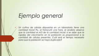 Ejemplo general
   Un cultivo de células dispuestas en un laboratorio tiene una
    cantidad inicial Po, al transcurrir una hora, el analista observa
    que la cantidad es 4/3 de la cantidad inicial; si se sabe que la
    rapidez del crecimiento en la población es proporcional a la
    cantidad de células presentes. Cuál será el tiempo necesario
    para que la población se haya duplicado?
 