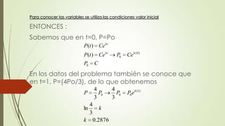 Para conocer las variables se utiliza las condiciones valor inicial

ENTONCES :
Sabemos que en t=0, P=Po
                            P (t ) Ce kt
                            P (t ) Ce kt     P0   Ce k ( 0 )
                            P0   C
En los datos del problema también se conoce que
en t=1, P=(4Po/3), de lo que obtenemos
                                 4         4
                            P      P0        P0   P0 e k (1)
                                 3         3
                               4
                            ln   k
                               3
                            k 0.2876
 