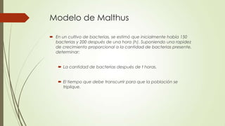 Modelo de Malthus

 En un cultivo de bacterias, se estimó que inicialmente había 150
  bacterias y 200 después de una hora (h). Suponiendo una rapidez
  de crecimiento proporcional a la cantidad de bacterias presente,
  determinar:


    La cantidad de bacterias después de t horas.


    El tiempo que debe transcurrir para que la población se
     triplique.
 