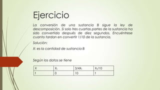 Ejercicio
La conversión de una sustancia B sigue la ley de
descomposición. Si solo tres cuartas partes de la sustancia ha
sido convertida después de diez segundos. Encuéntrese
cuanto tardan en convertir 1/10 de la sustancia.
Solución:
X: es la cantidad de sustancia B


Según los datos se tiene

 X           Xo            3/4X0      X0/10
 t           0             10         t
 