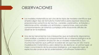 OBSERVACIONES

 Los modelos matemáticos son uno de los tipos de modelos científicos que
  emplea algún tipo de formulismo matemático para expresar relaciones,
  proposiciones sustantivas de hechos, variables, parámetros, entidades y
  relaciones entre variables y/o entidades u operaciones, para estudiar
  comportamientos de sistemas complejos ante situaciones difíciles de
  observar en la realidad.


 Una de las herramientas mas interesantes que actualmente disponemos
  para analizar y predecir el comportamiento de un sistema biológico es la
  construcción y posterior simulación de un modelo matemático. Son
  muchas las razones que justifican la edad de oro que hoy en día vive la
  modelización matemática, pero debemos de destacar, en primer lugar, el
  mejor conocimiento de los procesos biológicos, y en segundo lugar, el
  espectacular avance de los ordenadores y el software matemático.
 