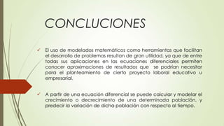 CONCLUCIONES
   El uso de modelados matemáticos como herramientas que facilitan
    el desarrollo de problemas resultan de gran utilidad, ya que de entre
    todas sus aplicaciones en las ecuaciones diferenciales permiten
    conocer aproximaciones de resultados que se podrían necesitar
    para el planteamiento de cierto proyecto laboral educativo u
    empresarial.


   A partir de una ecuación diferencial se puede calcular y modelar el
    crecimiento o decrecimiento de una determinada población, y
    predecir la variación de dicha población con respecto al tiempo.
 