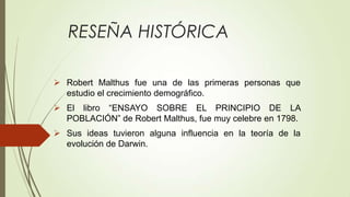 RESEÑA HISTÓRICA

 Robert Malthus fue una de las primeras personas que
  estudio el crecimiento demográfico.
 El libro “ENSAYO SOBRE EL PRINCIPIO DE LA
  POBLACIÓN” de Robert Malthus, fue muy celebre en 1798.
 Sus ideas tuvieron alguna influencia en la teoría de la
  evolución de Darwin.
 