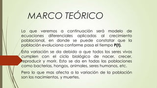 MARCO TEÓRICO
Lo que veremos a continuación será modelo de
ecuaciones diferenciales aplicadas al crecimiento
poblacional, en donde se puede constatar que la
población evoluciona conforme pasa el tiempo P(t).
Esta variación se da debido a que todos los seres vivos
cumplen con el ciclo biológico de nacer, crecer,
reproducir y morir. Esto se da en todas las poblaciones
como bacterias, hongos, animales, seres humanos, etc.
Pero lo que mas afecta a la variación de la población
son los nacimientos, y muertes.
 