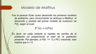Modelo de Malthus

Fue al parecer Euler quien desarrolló los primeros modelos
  de población, pero comúnmente se atribuye a Malthus el
  desarrollo y análisis del primer modelo de evolución de
  P(t), según el cual:



Es decir, en cada instante la rapidez de cambio de la
  población es proporcional al total de la población
  presente. Por ejemplo, si P(t) >= 0 y P(t ) creciente, esto
  implica que k > 0.
 