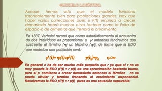 Aunque     hemos    visto  que    el    modelo     funciona
razonablemente bien para poblaciones grandes, hay que
hacer varias correcciones pues si P(t) empieza a crecer
demasiado habrá muchos otros factores como la falta de
espacio o de alimentos que frenará el crecimiento.
 