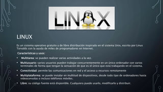 LINUX
Es un sistema operativo gratuito y de libre distribución inspirado en el sistema Unix, escrito por Linus
Torvalds con la ayuda de miles de programadores en Internet.
Características y usos:
• Multitarea: se pueden realizar varias actividades a la vez.
• Multiusuario: varios usuarios pueden trabajar concurrentemente en un único ordenador con varios
terminales de forma que tengan la sensación de que es el único que está trabajando en el sistema.
• Conectividad: permite las comunicaciones en red y el acceso a recursos remotamente
• Multiplataforma: se puede instalar en multitud de dispositivos, desde todo tipo de ordenadores hasta
videoconsolas o incluso teléfonos móviles.
• Libre: su código fuente está disponible. Cualquiera puede usarlo, modificarlo y distribuir.
 
