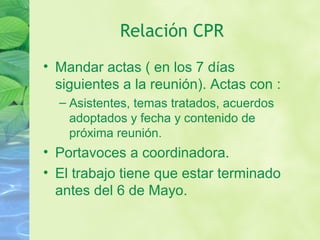 Relación CPR
• Mandar actas ( en los 7 días
siguientes a la reunión). Actas con :
– Asistentes, temas tratados, acuerdos
adoptados y fecha y contenido de
próxima reunión.
• Portavoces a coordinadora.
• El trabajo tiene que estar terminado
antes del 6 de Mayo.
 