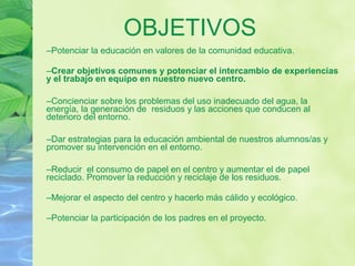 –Potenciar la educación en valores de la comunidad educativa.
–Crear objetivos comunes y potenciar el intercambio de experiencias
y el trabajo en equipo en nuestro nuevo centro.
–Concienciar sobre los problemas del uso inadecuado del agua, la
energía, la generación de residuos y las acciones que conducen al
deterioro del entorno.
–Dar estrategias para la educación ambiental de nuestros alumnos/as y
promover su intervención en el entorno.
–Reducir el consumo de papel en el centro y aumentar el de papel
reciclado. Promover la reducción y reciclaje de los residuos.
–Mejorar el aspecto del centro y hacerlo más cálido y ecológico.
–Potenciar la participación de los padres en el proyecto.
OBJETIVOS
 