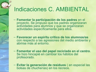 Indicaciones C. AMBIENTAL
– Fomentar la participación de los padres en el
proyecto. Se propuso que los padres organizaran
actividades para alumnos y que se organizaran
actividades específicamente para ellos.
– Favorecer un espíritu crítico de los alumnos/as
con respecto a las agresiones del medio ambiente y
abrirse más al entorno.
– Fomentar el uso del papel reciclado en el centro.
Se hizo hincapié en cambiar los hábitos del
profesorado.
– Evitar la generación de residuos ( en especial las
bolsas de chucherías) en los recreos.
 