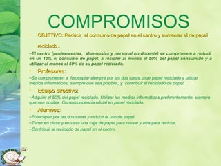 COMPROMISOS• OBJETIVO: Reducir el consumo de papel en el centro y aumentar el de papelOBJETIVO: Reducir el consumo de papel en el centro y aumentar el de papel
recicladoreciclado..
–El centro (profesores/as, alumnos/as y personal no docente) se compromete a reducir
en un 10% el consumo de papel. a reciclar al menos el 50% del papel consumido y a
utilizar al menos el 50% de su papel reciclado.
• Profesores:Profesores:
–Se comprometen a fotocopiar siempre por las dos caras, usar papel reciclado y utilizar
medios informáticos, siempre que sea posible., y contribuir al reciclado de papel.
• Equipo directivo:Equipo directivo:
–Adquirir el 50% del papel reciclado. Utilizar los medios informáticos preferentemente, siempre
que sea posible. Correspondencia oficial en papel reciclado.
• Alumnos:Alumnos:
–Fotocopiar por las dos caras y reducir el uso de papel
–Tener en clase y en casa una caja de papel para reusar y otra para reciclar.
–Contribuir al reciclado de papel en el centro.
 