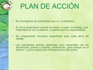 PLAN DE ACCIÓN
• Es el programa de actividades que va a realizarse.
• En él se especifican cuándo se harán, a quién va dirigido, qué
materiales se van a elaborar y quienes son los responsables.
• Se programarán acciones específicas para cada tema de
trabajo.
• Las actividades estarán diseñadas para desarrollar con los
alumnos/as, padres y madres, profesorado, para trabajar en el
entorno y para mejorar las infraestructuras del centro.
 
