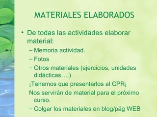 MATERIALES ELABORADOS
• De todas las actividades elaborar
material:
– Memoria actividad.
– Fotos
– Otros materiales (ejercicios, unidades
didácticas….)
¡Tenemos que presentarlos al CPR¡
Nos servirán de material para el próximo
curso.
– Colgar los materiales en blog/pág WEB
 