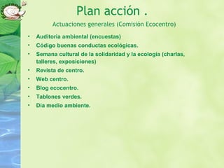 Plan acción .
Actuaciones generales (Comisión Ecocentro)
• Auditoria ambiental (encuestas)
• Código buenas conductas ecológicas.
• Semana cultural de la solidaridad y la ecología (charlas,
talleres, exposiciones)
• Revista de centro.
• Web centro.
• Blog ecocentro.
• Tablones verdes.
• Día medio ambiente.
 