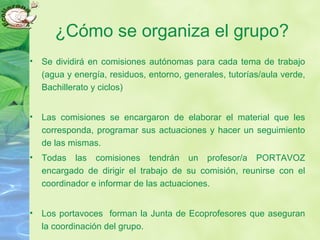 ¿Cómo se organiza el grupo?
• Se dividirá en comisiones autónomas para cada tema de trabajo
(agua y energía, residuos, entorno, generales, tutorías/aula verde,
Bachillerato y ciclos)
• Las comisiones se encargaron de elaborar el material que les
corresponda, programar sus actuaciones y hacer un seguimiento
de las mismas.
• Todas las comisiones tendrán un profesor/a PORTAVOZ
encargado de dirigir el trabajo de su comisión, reunirse con el
coordinador e informar de las actuaciones.
• Los portavoces forman la Junta de Ecoprofesores que aseguran
la coordinación del grupo.
 