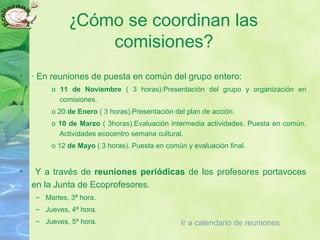 ¿Cómo se coordinan las
comisiones?
• · En reuniones de puesta en común del grupo entero:
o 11 de Noviembre ( 3 horas):Presentación del grupo y organización en
comisiones.
o 20 de Enero ( 3 horas).Presentación del plan de acción.
o 10 de Marzo ( 3horas).Evaluación intermedia actividades. Puesta en común.
Actividades ecocentro semana cultural.
o 12 de Mayo ( 3 horas). Puesta en común y evaluación final.
• Y a través de reuniones periódicas de los profesores portavoces
en la Junta de Ecoprofesores.
– Martes, 3ª hora.
– Jueves, 4ª hora.
– Jueves, 5ª hora. Ir a calendario de reuniones
 
