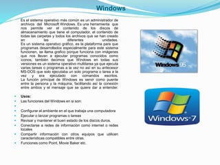 Windows 
Es el sistema operativo más común es un administrador de 
archivos del Microsoft Windows. Es una herramienta que 
nos permite ver el contenido de los discos de 
almacenamiento que tiene el computador, el contenido de 
todas las carpetas y todos los archivos que se han creado 
en las diferentes unidades. 
Es un sistema operativo gráfico, es la plataforma para que 
programas desarrollados especialmente para este sistema 
funcionen, se llama grafico porque funciona con imágenes 
que nos llevan a ejecutar programas conocidos como 
iconos, también decimos que Windows en todas sus 
versiones es un sistema operativo multitarea ya que ejecuta 
varias tareas o programas a la vez no así en su antecesor 
MS-DOS que solo ejecutaba un solo programa o tarea a la 
vez y era ejecutado con comandos escritos. 
La función principal de Windows es servir como puente 
entre la persona y la máquina, facilitando así la conexión 
entre ambos y el mensaje que se quiere dar a entender. 
 Usos: 
 Las funciones del Windows en si son: 
 
 Configurar el ambiente en el que trabaja una computadora 
 Ejecutar o lanzar programas o tareas 
 Revisar y mantener el buen estado de los discos duros. 
 Conectarse a redes de información como internet o redes 
locales 
 Compartir información con otros equipos que utilicen 
características compatibles entre otras. 
 Funciones como Point, Movie Baker etc. 
 