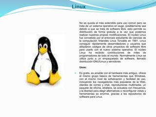 Linux 
No es quizás el más extendido para uso común pero se 
trata de un sistema operativo en auge, posiblemente sea 
debido a que se trata de software libre, esto permite su 
distribución de forma gratuita a la vez que podemos 
realizar nuestras propias modificaciones. El núcleo Linux 
fue concebido por el entonces estudiante de ciencias de 
la computación finlandés Linus Torvalds en 1991. Linux 
consiguió rápidamente desarrolladores y usuarios que 
adoptaron códigos de otros proyectos de software libre 
para usarlo con el nuevo sistema operativo. El núcleo 
Linux ha recibido contribuciones de miles de 
programadores de todo el mundo. Normalmente Linux se 
utiliza junto a un empaquetado de software, llamado 
distribución GNU/Linux y servidores. 
Usos: 
 Es gratis, es amable con el hardware más antiguo, ofrece 
el mismo grupo básico de herramientas que Windows, 
con el mismo nivel de sofisticación y facilidad de uso, 
incluyendo los navegadores más populares de la Web, 
clientes de correo y chat, reproductores multimedia, un 
paquete de oficina, etcétera, se actualiza con frecuencia, 
y la libertad para elegir alternativas o reconfigurar vistas y 
herramientas es enorme, gracias a los repositorios de 
software para Linux. 
 